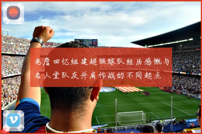 老詹回忆组建超级球队经历感慨与名人堂队友并肩作战的不同起点