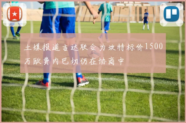 土媒报道吉达联合为坎特标价1500万欧费内巴切仍在协商中