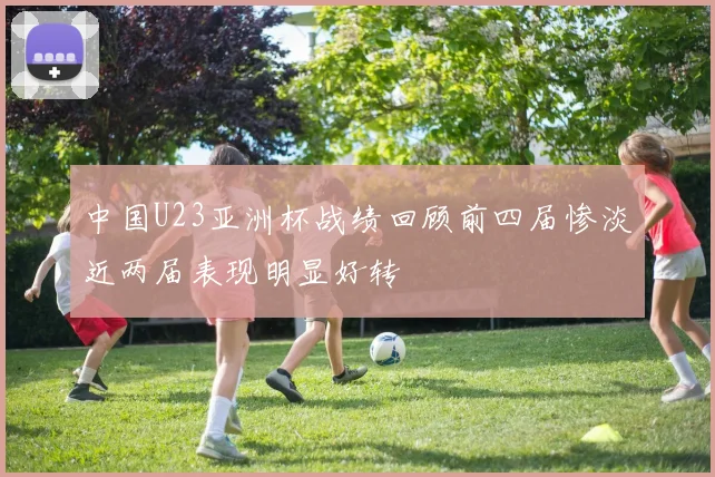 中国U23亚洲杯战绩回顾前四届惨淡近两届表现明显好转