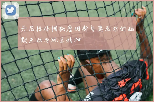 丹尼格林揭秘詹姆斯与奥尼尔的幽默互动与玩乐精神