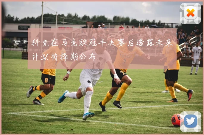 科克在马竞欧冠半决赛后透露未来计划将择期公布
