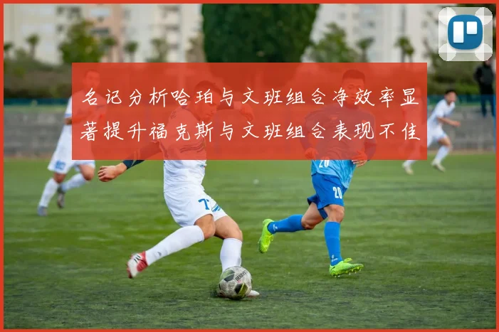 名记分析哈珀与文班组合净效率显著提升福克斯与文班组合表现不佳差距明显
