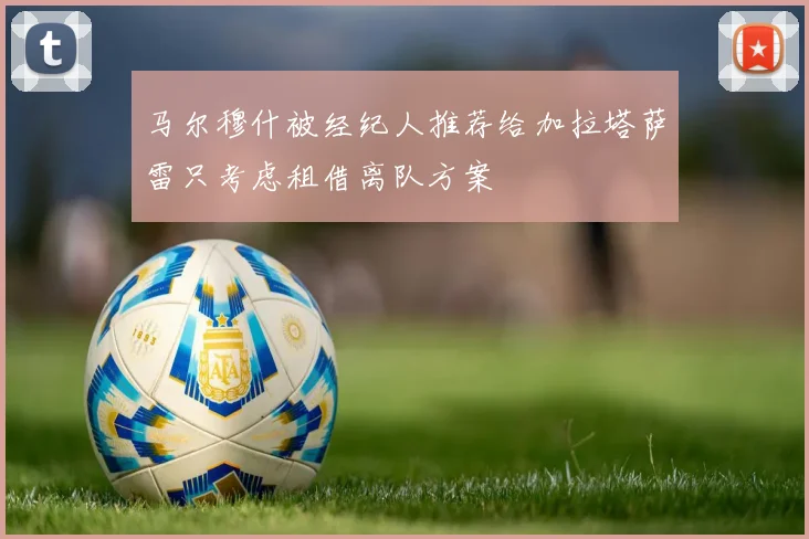 马尔穆什被经纪人推荐给加拉塔萨雷只考虑租借离队方案