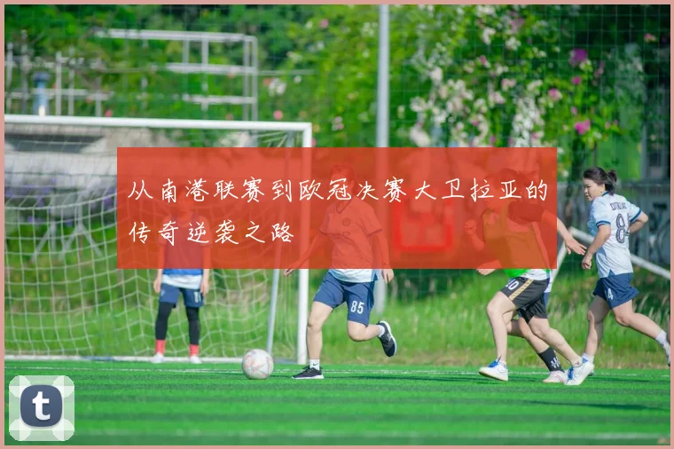 从南港联赛到欧冠决赛大卫拉亚的传奇逆袭之路