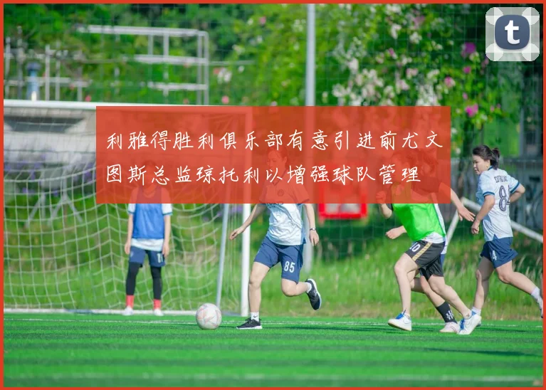 利雅得胜利俱乐部有意引进前尤文图斯总监琼托利以增强球队管理