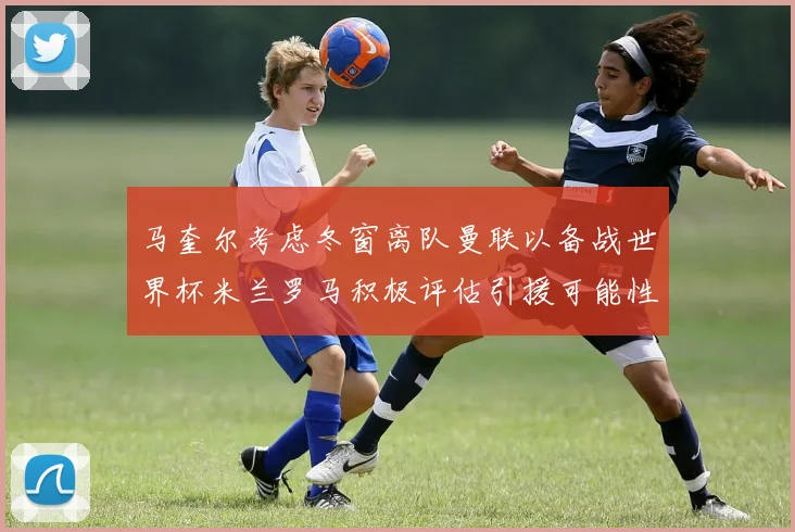 马奎尔考虑冬窗离队曼联以备战世界杯米兰罗马积极评估引援可能性