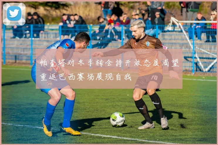 帕奎塔对冬季转会持开放态度渴望重返巴西赛场展现自我
