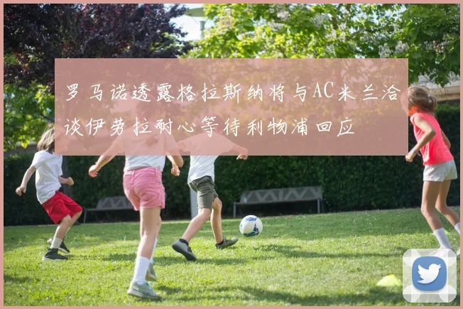 罗马诺透露格拉斯纳将与AC米兰洽谈伊劳拉耐心等待利物浦回应