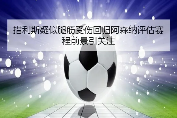 措利斯疑似腿筋受伤回归阿森纳评估赛程前景引关注（JNsports）