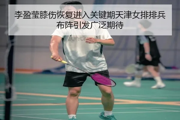 李盈莹膝伤恢复进入关键期天津女排排兵布阵引发广泛期待